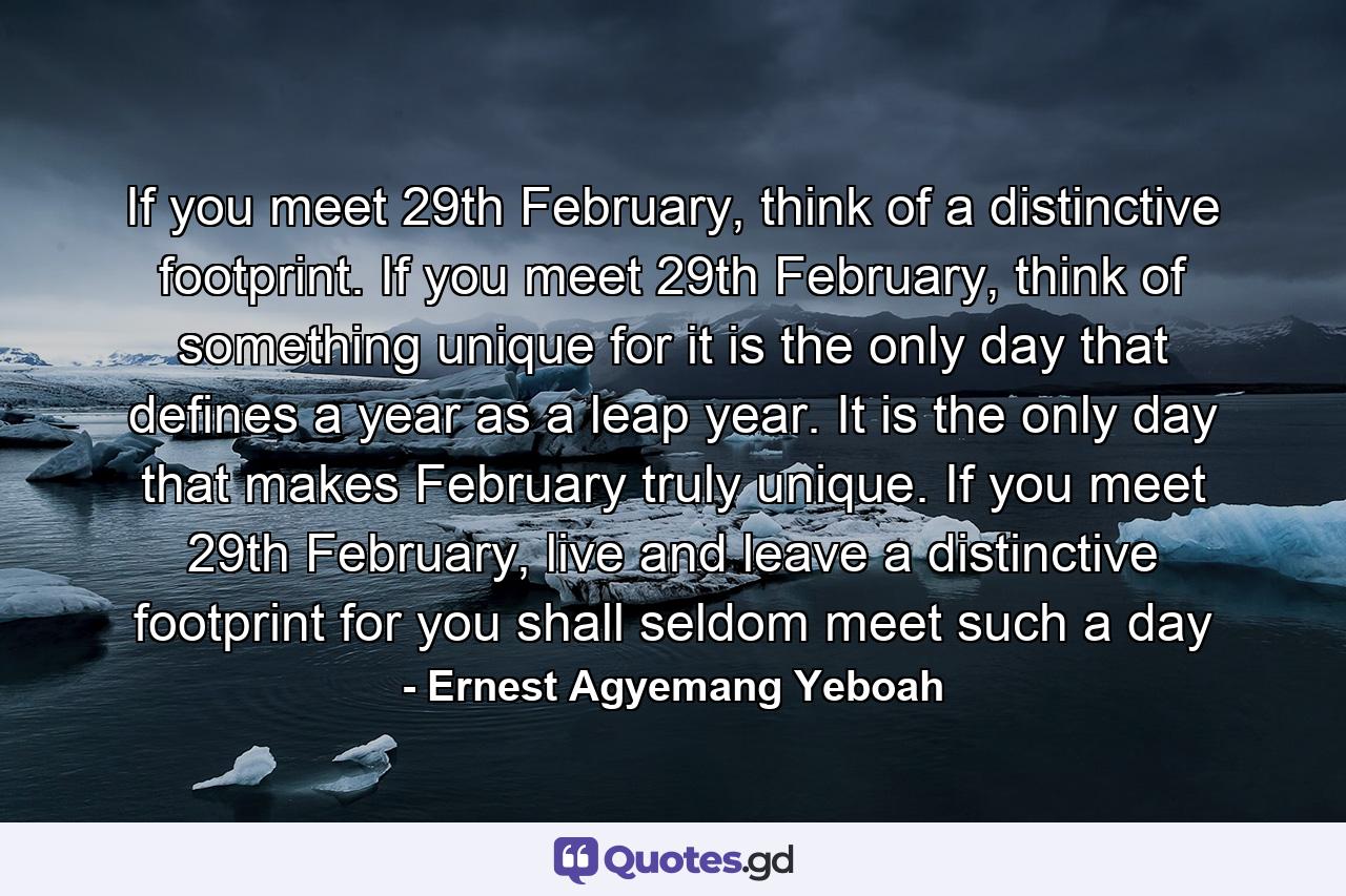 If you meet 29th February, think of a distinctive footprint. If you meet 29th February, think of something unique for it is the only day that defines a year as a leap year. It is the only day that makes February truly unique. If you meet 29th February, live and leave a distinctive footprint for you shall seldom meet such a day - Quote by Ernest Agyemang Yeboah