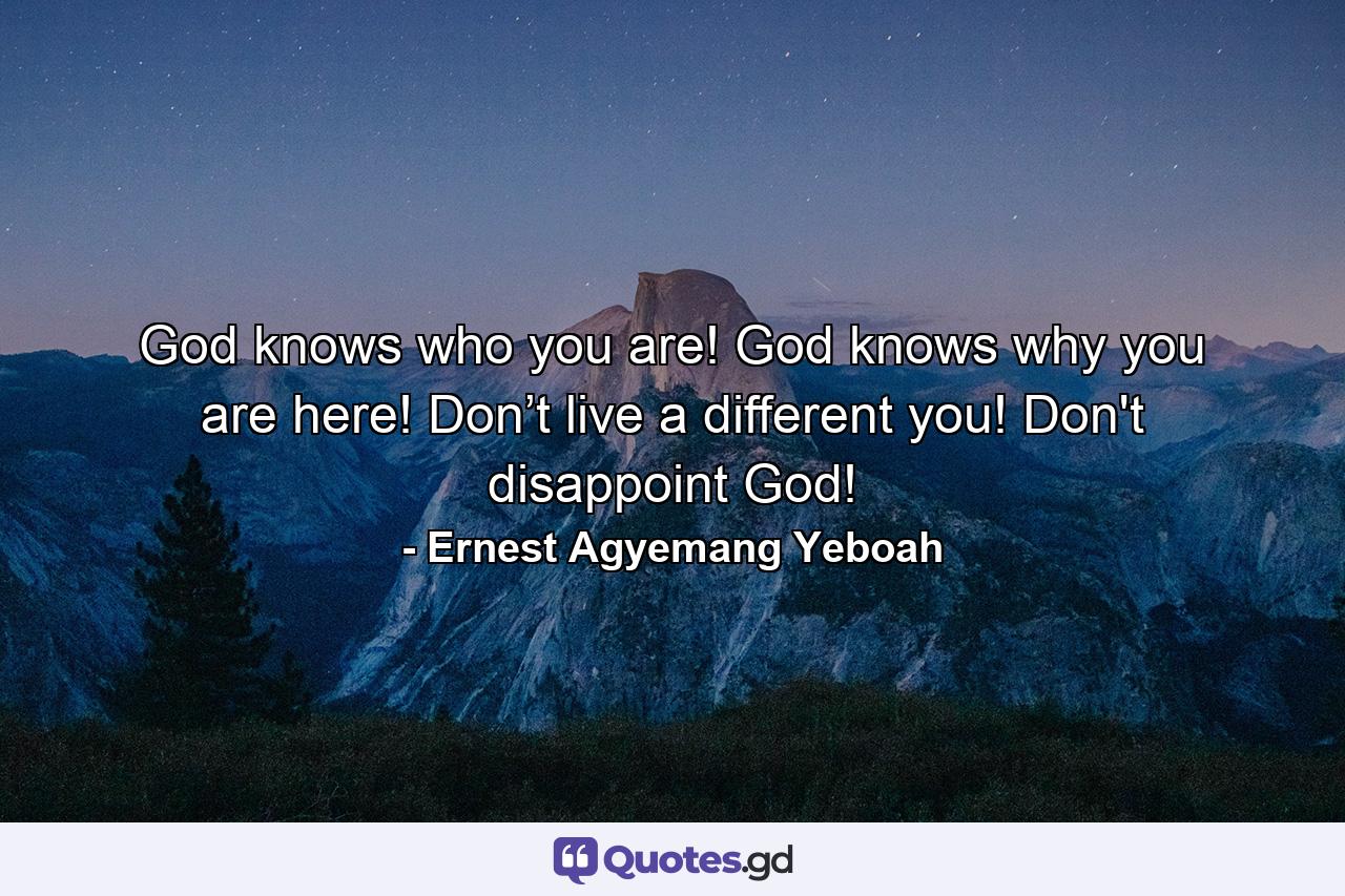 God knows who you are! God knows why you are here! Don’t live a different you! Don't disappoint God! - Quote by Ernest Agyemang Yeboah