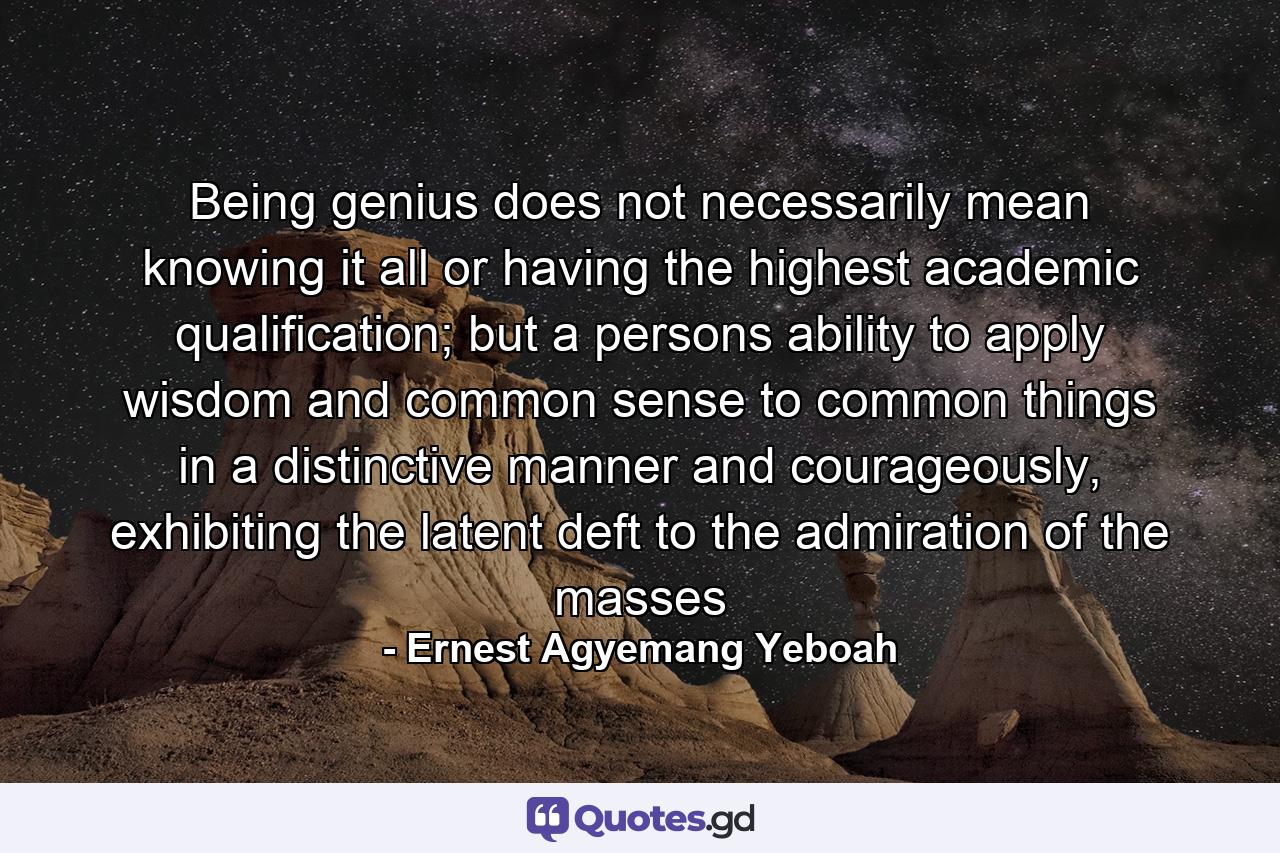 Being genius does not necessarily mean knowing it all or having the highest academic qualification; but a persons ability to apply wisdom and common sense to common things in a distinctive manner and courageously, exhibiting the latent deft to the admiration of the masses - Quote by Ernest Agyemang Yeboah