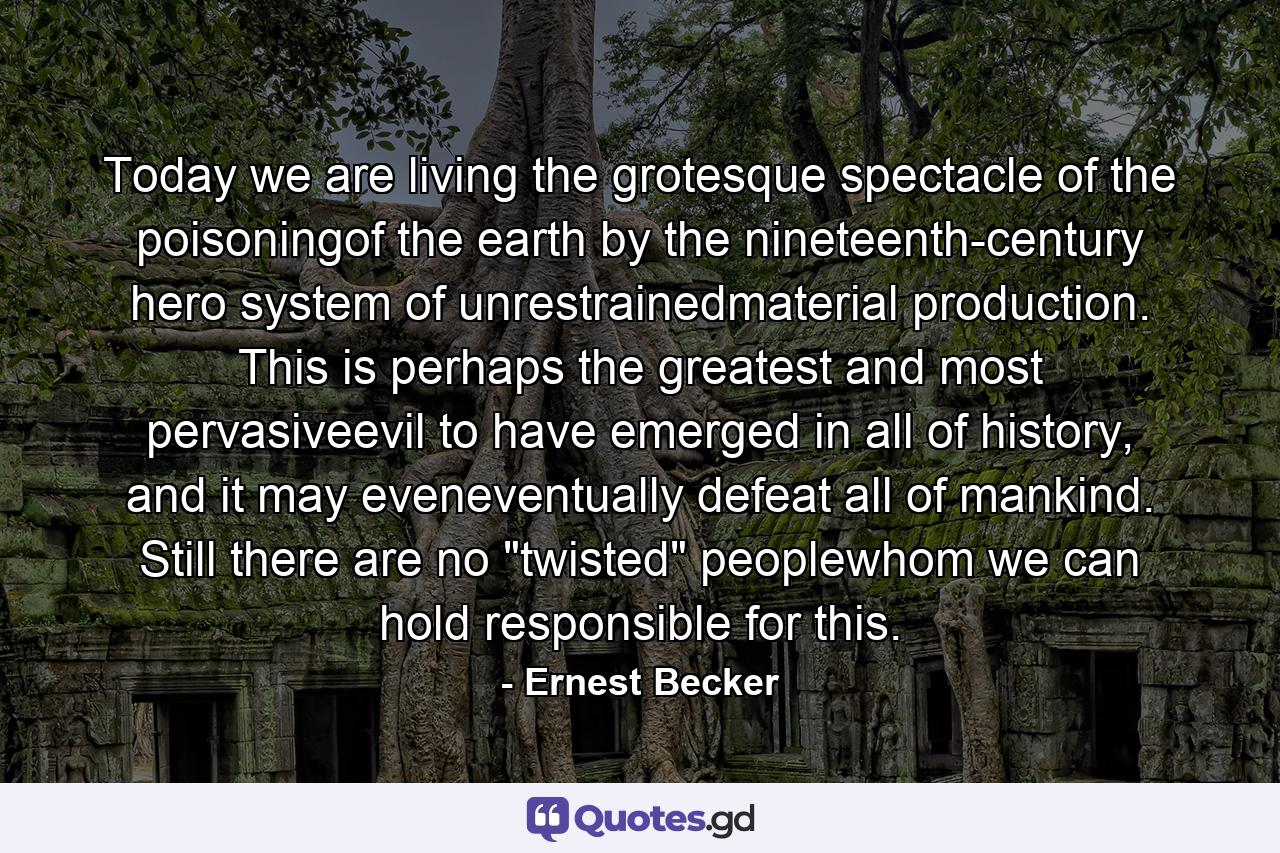 Today we are living the grotesque spectacle of the poisoningof the earth by the nineteenth-century hero system of unrestrainedmaterial production. This is perhaps the greatest and most pervasiveevil to have emerged in all of history, and it may eveneventually defeat all of mankind. Still there are no 