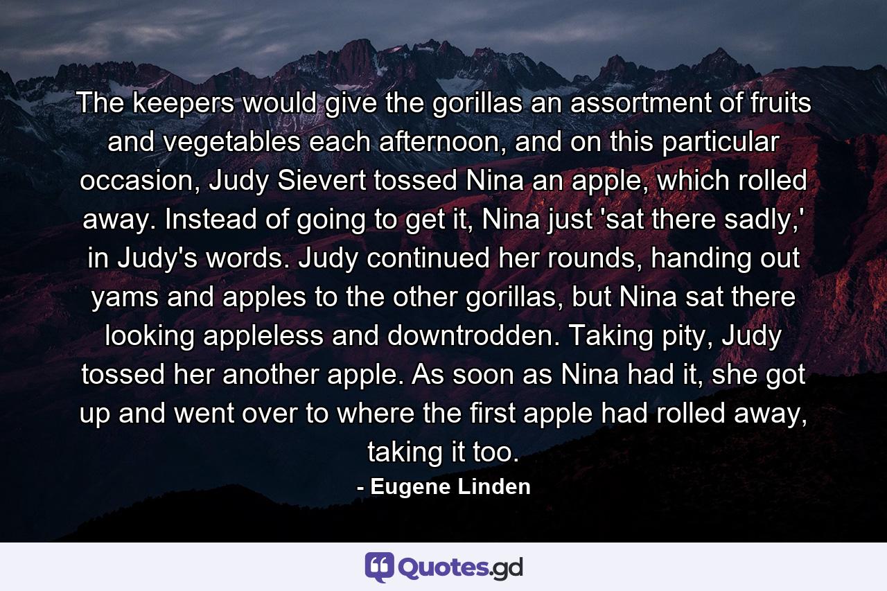 The keepers would give the gorillas an assortment of fruits and vegetables each afternoon, and on this particular occasion, Judy Sievert tossed Nina an apple, which rolled away. Instead of going to get it, Nina just 'sat there sadly,' in Judy's words. Judy continued her rounds, handing out yams and apples to the other gorillas, but Nina sat there looking appleless and downtrodden. Taking pity, Judy tossed her another apple. As soon as Nina had it, she got up and went over to where the first apple had rolled away, taking it too. - Quote by Eugene Linden