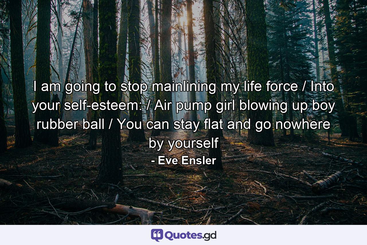 I am going to stop mainlining my life force / Into your self-esteem: / Air pump girl blowing up boy rubber ball / You can stay flat and go nowhere by yourself - Quote by Eve Ensler