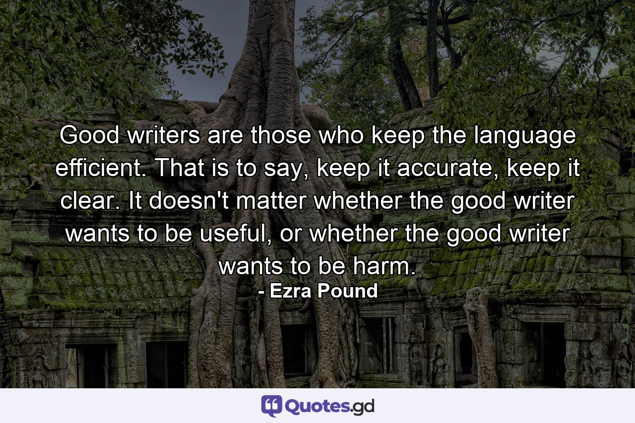 Good writers are those who keep the language efficient. That is to say, keep it accurate, keep it clear. It doesn't matter whether the good writer wants to be useful, or whether the good writer wants to be harm. - Quote by Ezra Pound