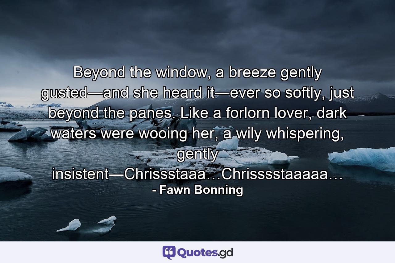 Beyond the window, a breeze gently gusted―and she heard it―ever so softly, just beyond the panes. Like a forlorn lover, dark waters were wooing her, a wily whispering, gently insistent―Chrissstaaa…Chrisssstaaaaa… - Quote by Fawn Bonning