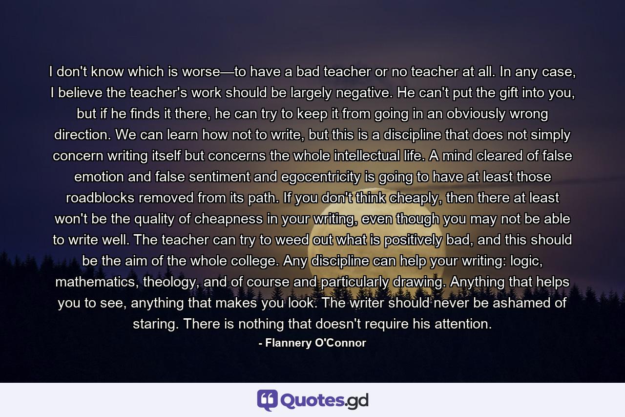 I don't know which is worse—to have a bad teacher or no teacher at all. In any case, I believe the teacher's work should be largely negative. He can't put the gift into you, but if he finds it there, he can try to keep it from going in an obviously wrong direction. We can learn how not to write, but this is a discipline that does not simply concern writing itself but concerns the whole intellectual life. A mind cleared of false emotion and false sentiment and egocentricity is going to have at least those roadblocks removed from its path. If you don't think cheaply, then there at least won't be the quality of cheapness in your writing, even though you may not be able to write well. The teacher can try to weed out what is positively bad, and this should be the aim of the whole college. Any discipline can help your writing: logic, mathematics, theology, and of course and particularly drawing. Anything that helps you to see, anything that makes you look. The writer should never be ashamed of staring. There is nothing that doesn't require his attention. - Quote by Flannery O'Connor