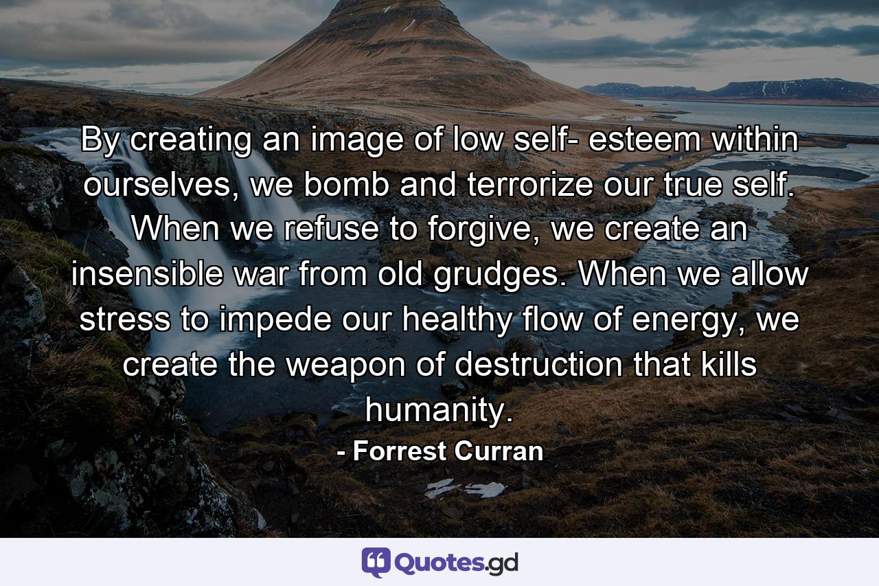 By creating an image of low self- esteem within ourselves, we bomb and terrorize our true self. When we refuse to forgive, we create an insensible war from old grudges. When we allow stress to impede our healthy flow of energy, we create the weapon of destruction that kills humanity. - Quote by Forrest Curran