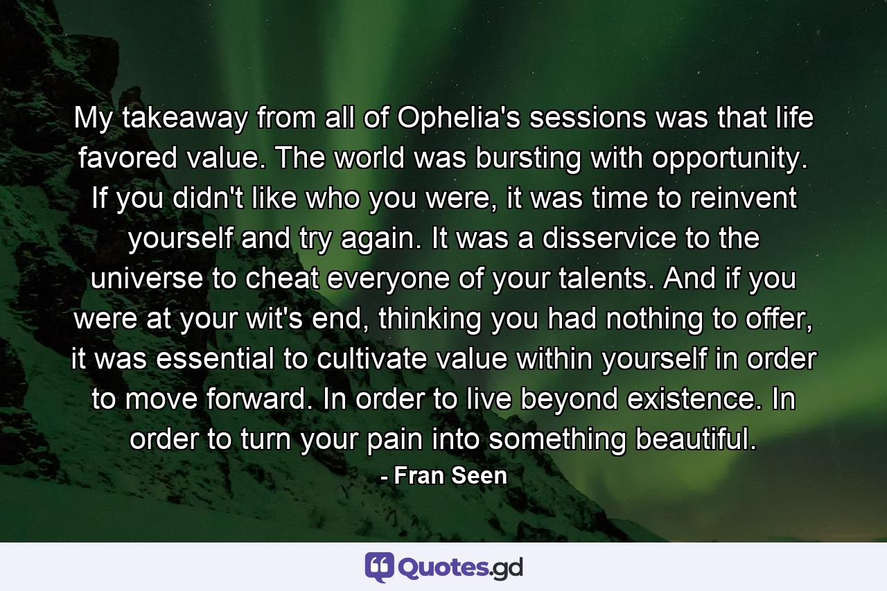 My takeaway from all of Ophelia's sessions was that life favored value. The world was bursting with opportunity. If you didn't like who you were, it was time to reinvent yourself and try again. It was a disservice to the universe to cheat everyone of your talents. And if you were at your wit's end, thinking you had nothing to offer, it was essential to cultivate value within yourself in order to move forward. In order to live beyond existence. In order to turn your pain into something beautiful. - Quote by Fran Seen