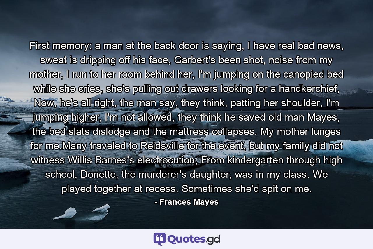 First memory: a man at the back door is saying, I have real bad news, sweat is dripping off his face, Garbert's been shot, noise from my mother, I run to her room behind her, I'm jumping on the canopied bed while she cries, she's pulling out drawers looking for a handkerchief, Now, he's all right, the man say, they think, patting her shoulder, I'm jumping higher, I'm not allowed, they think he saved old man Mayes, the bed slats dislodge and the mattress collapses. My mother lunges for me.Many traveled to Reidsville for the event, but my family did not witness Willis Barnes's electrocution, From kindergarten through high school, Donette, the murderer's daughter, was in my class. We played together at recess. Sometimes she'd spit on me. - Quote by Frances Mayes