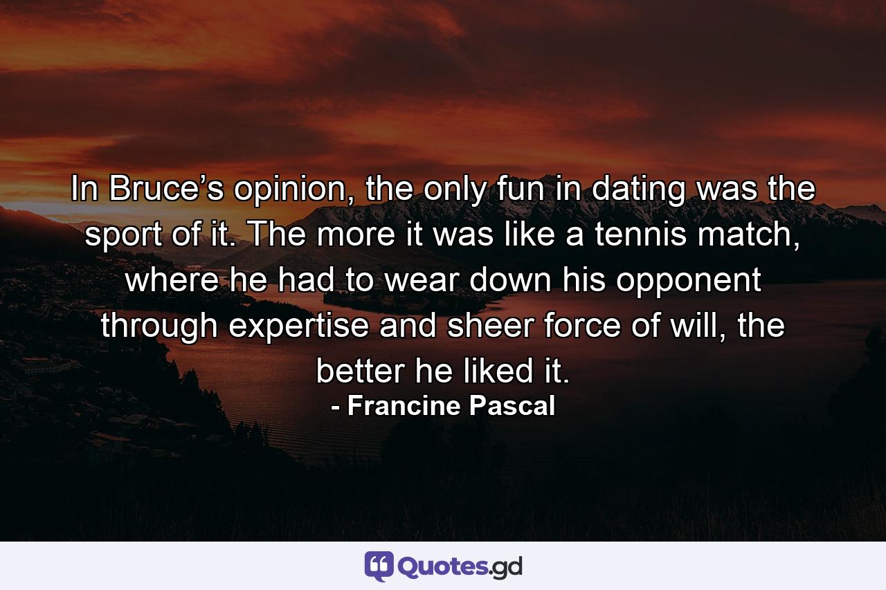 In Bruce’s opinion, the only fun in dating was the sport of it. The more it was like a tennis match, where he had to wear down his opponent through expertise and sheer force of will, the better he liked it. - Quote by Francine Pascal