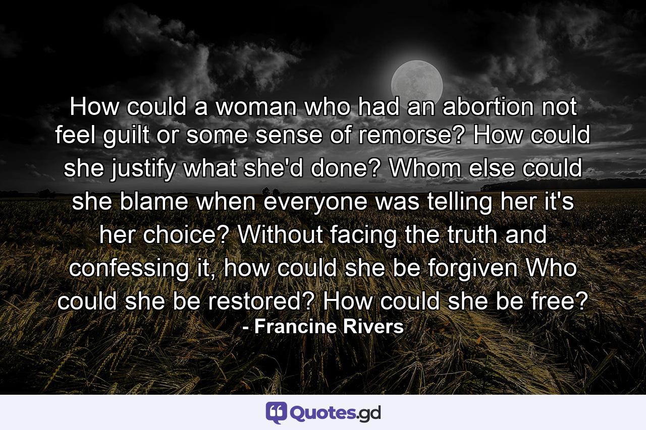 How could a woman who had an abortion not feel guilt or some sense of remorse? How could she justify what she'd done? Whom else could she blame when everyone was telling her it's her choice? Without facing the truth and confessing it, how could she be forgiven Who could she be restored? How could she be free? - Quote by Francine Rivers