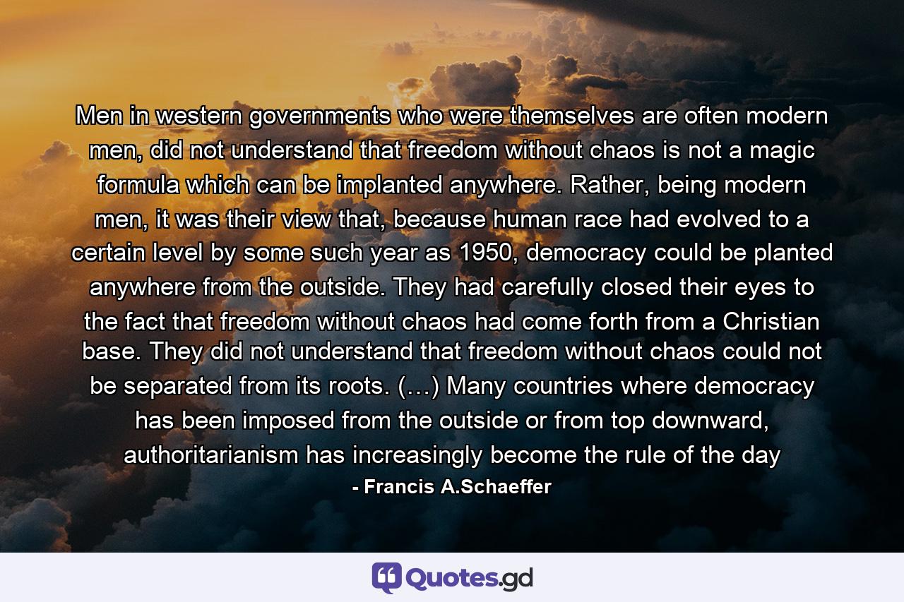 Men in western governments who were themselves are often modern men, did not understand that freedom without chaos is not a magic formula which can be implanted anywhere. Rather, being modern men, it was their view that, because human race had evolved to a certain level by some such year as 1950, democracy could be planted anywhere from the outside. They had carefully closed their eyes to the fact that freedom without chaos had come forth from a Christian base. They did not understand that freedom without chaos could not be separated from its roots. (…) Many countries where democracy has been imposed from the outside or from top downward, authoritarianism has increasingly become the rule of the day - Quote by Francis A.Schaeffer