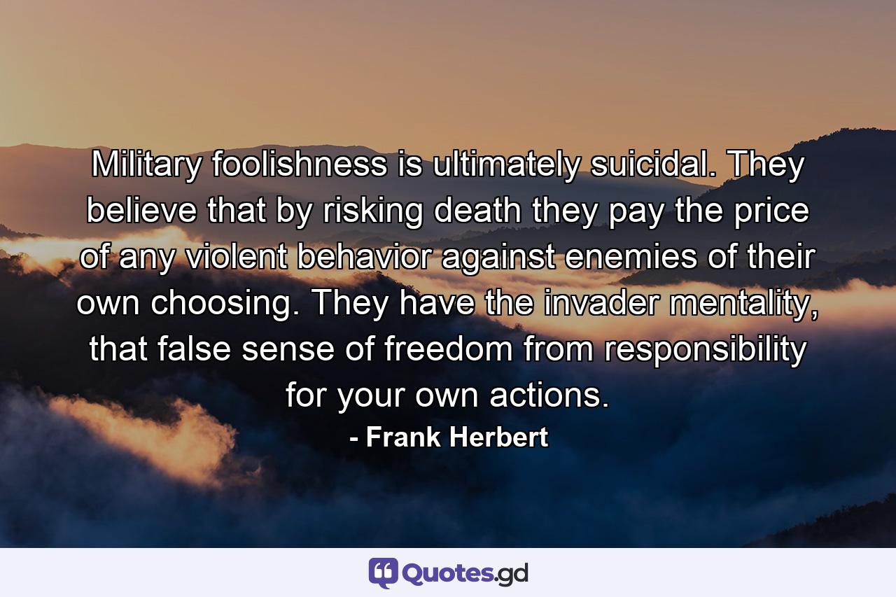 Military foolishness is ultimately suicidal. They believe that by risking death they pay the price of any violent behavior against enemies of their own choosing. They have the invader mentality, that false sense of freedom from responsibility for your own actions. - Quote by Frank Herbert