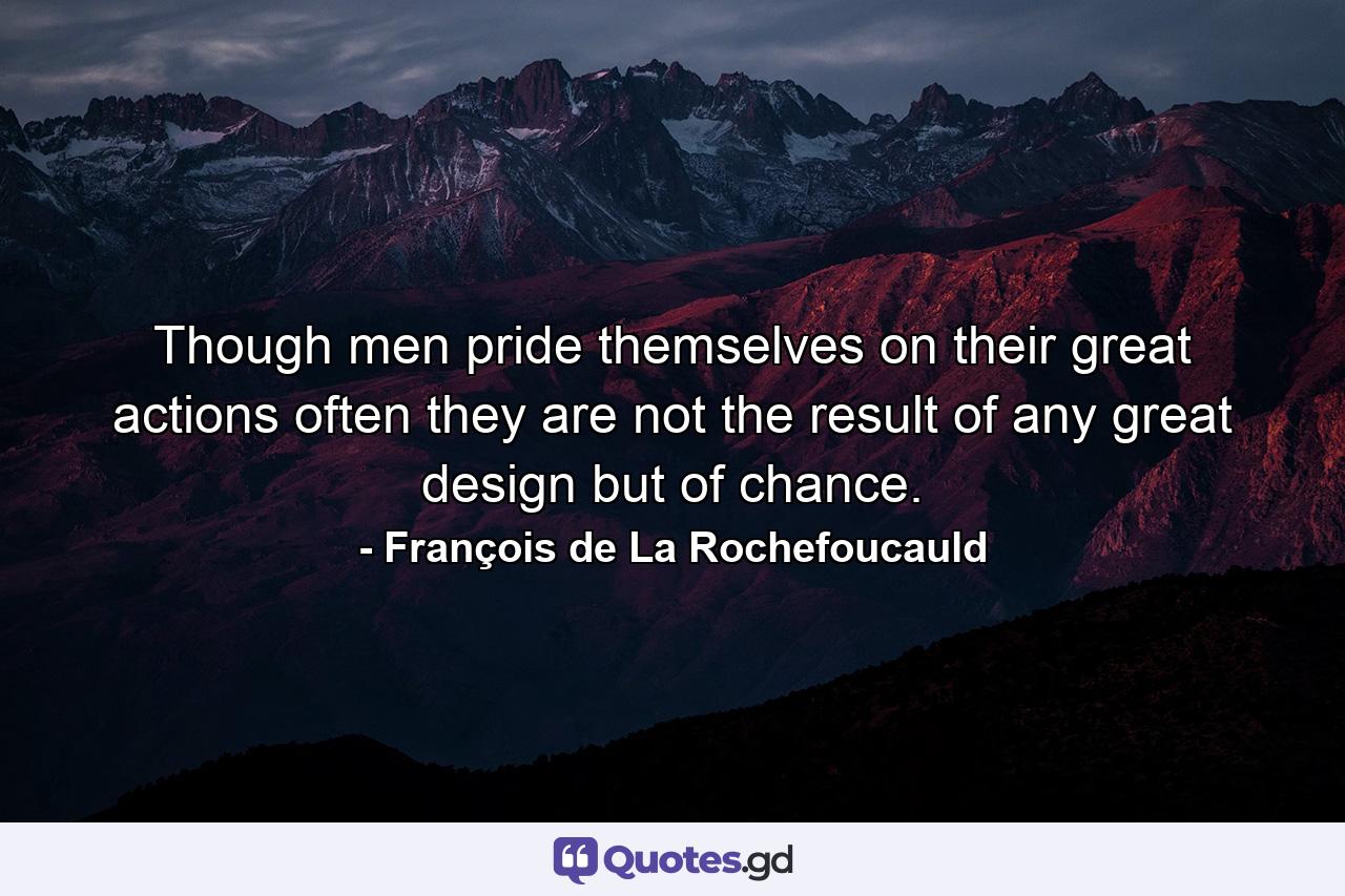 Though men pride themselves on their great actions  often they are not the result of any great design  but of chance. - Quote by François de La Rochefoucauld