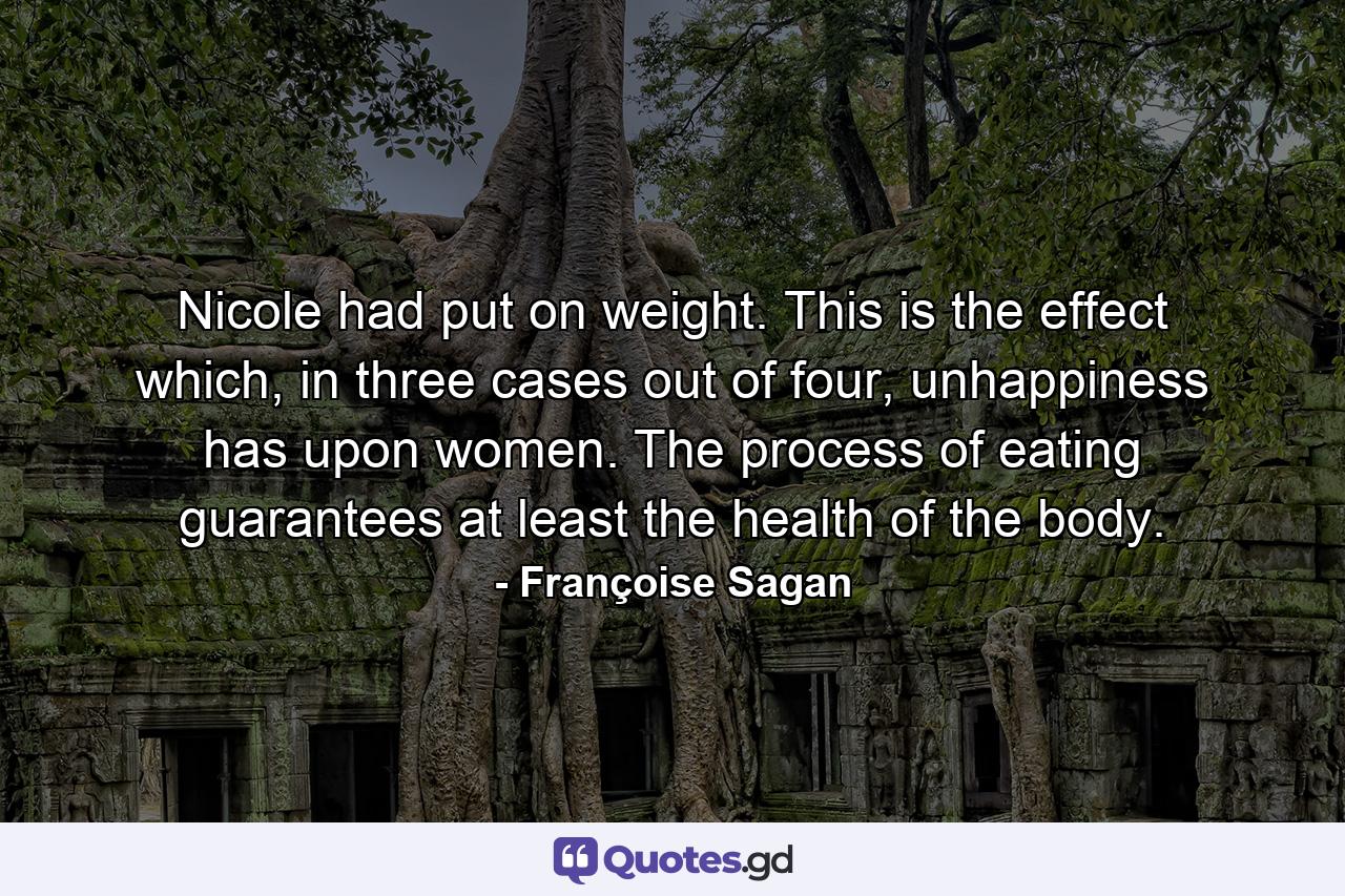 Nicole had put on weight. This is the effect which, in three cases out of four, unhappiness has upon women. The process of eating guarantees at least the health of the body. - Quote by Françoise Sagan