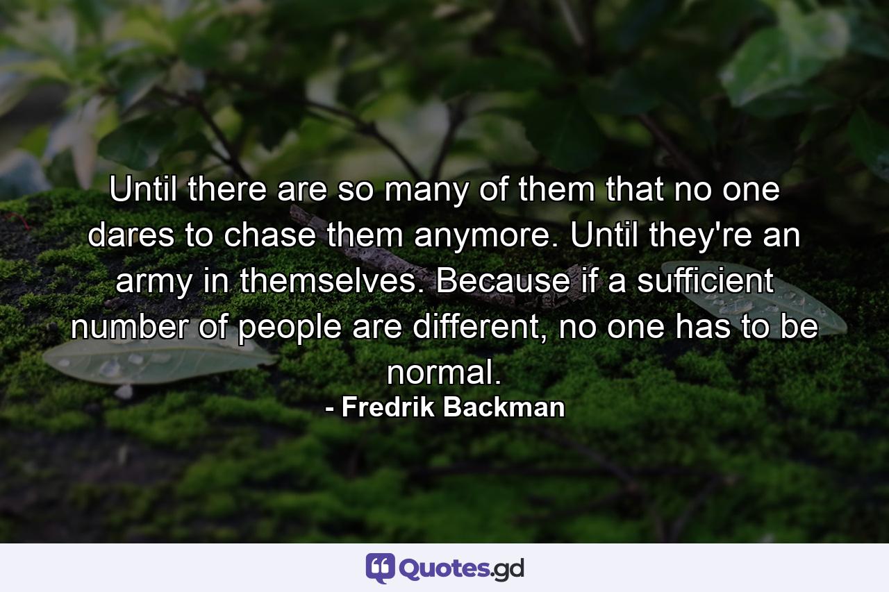 Until there are so many of them that no one dares to chase them anymore. Until they're an army in themselves. Because if a sufficient number of people are different, no one has to be normal. - Quote by Fredrik Backman