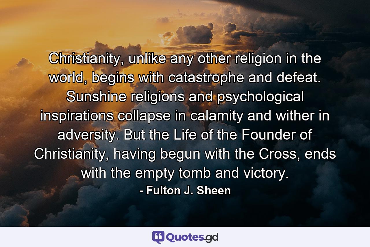 Christianity, unlike any other religion in the world, begins with catastrophe and defeat. Sunshine religions and psychological inspirations collapse in calamity and wither in adversity. But the Life of the Founder of Christianity, having begun with the Cross, ends with the empty tomb and victory. - Quote by Fulton J. Sheen