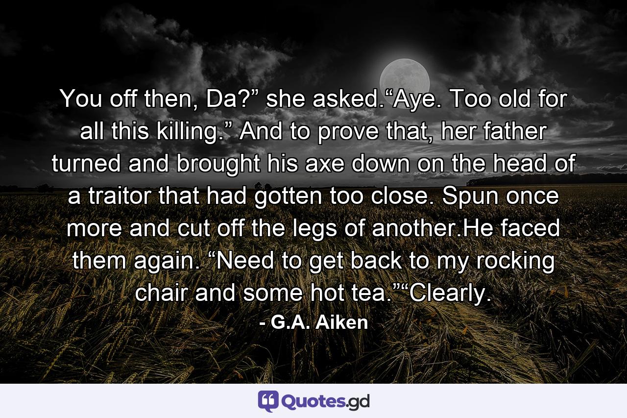 You off then, Da?” she asked.“Aye. Too old for all this killing.” And to prove that, her father turned and brought his axe down on the head of a traitor that had gotten too close. Spun once more and cut off the legs of another.He faced them again. “Need to get back to my rocking chair and some hot tea.”“Clearly. - Quote by G.A. Aiken