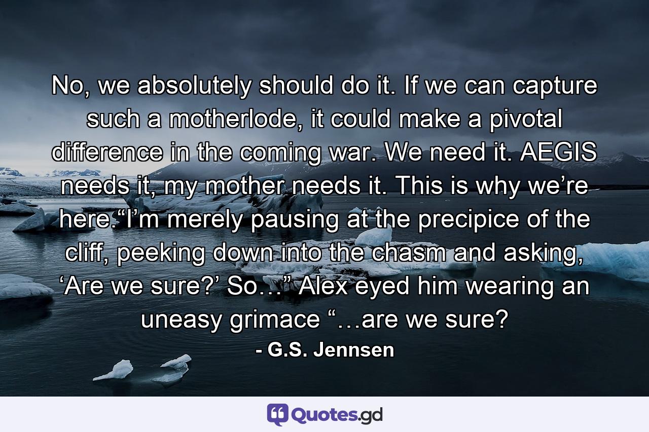 No, we absolutely should do it. If we can capture such a motherlode, it could make a pivotal difference in the coming war. We need it. AEGIS needs it, my mother needs it. This is why we’re here.“I’m merely pausing at the precipice of the cliff, peeking down into the chasm and asking, ‘Are we sure?’ So…” Alex eyed him wearing an uneasy grimace “…are we sure? - Quote by G.S. Jennsen