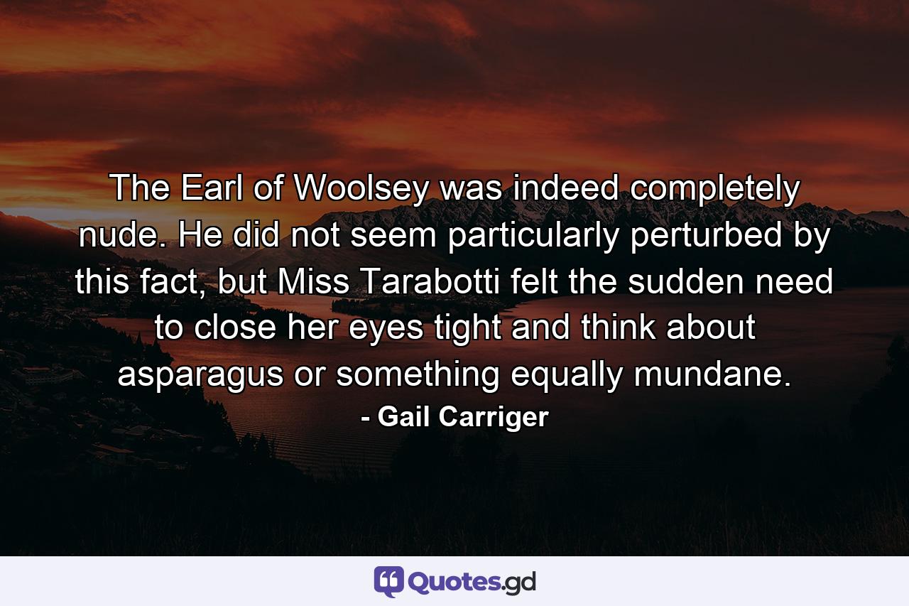 The Earl of Woolsey was indeed completely nude. He did not seem particularly perturbed by this fact, but Miss Tarabotti felt the sudden need to close her eyes tight and think about asparagus or something equally mundane. - Quote by Gail Carriger