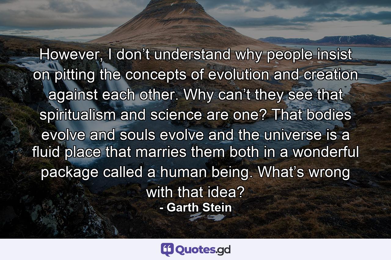 However, I don’t understand why people insist on pitting the concepts of evolution and creation against each other. Why can’t they see that spiritualism and science are one? That bodies evolve and souls evolve and the universe is a fluid place that marries them both in a wonderful package called a human being. What’s wrong with that idea? - Quote by Garth Stein