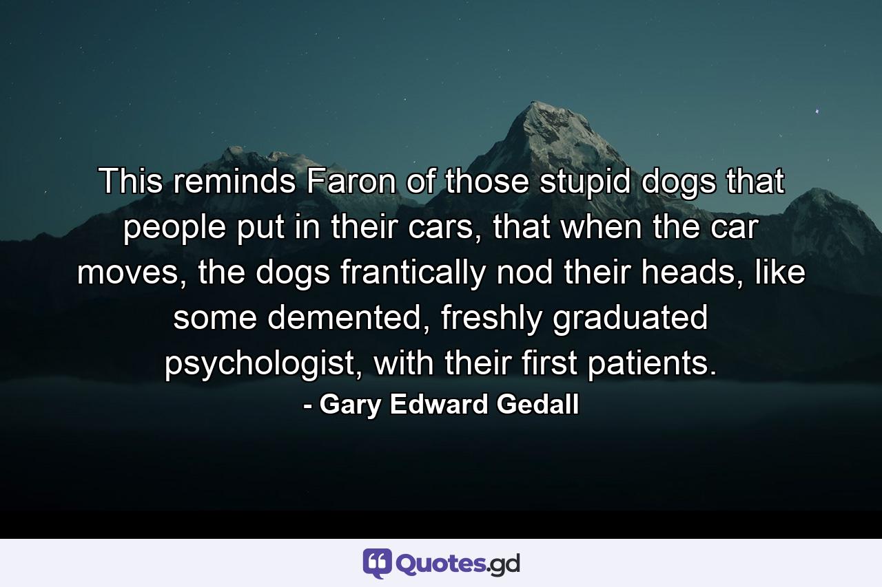 This reminds Faron of those stupid dogs that people put in their cars, that when the car moves, the dogs frantically nod their heads, like some demented, freshly graduated psychologist, with their first patients. - Quote by Gary Edward Gedall