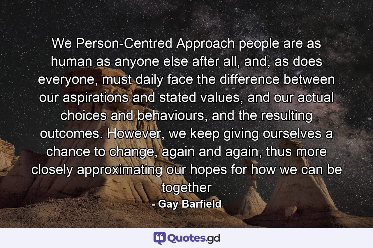 We Person-Centred Approach people are as human as anyone else after all, and, as does everyone, must daily face the difference between our aspirations and stated values, and our actual choices and behaviours, and the resulting outcomes. However, we keep giving ourselves a chance to change, again and again, thus more closely approximating our hopes for how we can be together - Quote by Gay Barfield