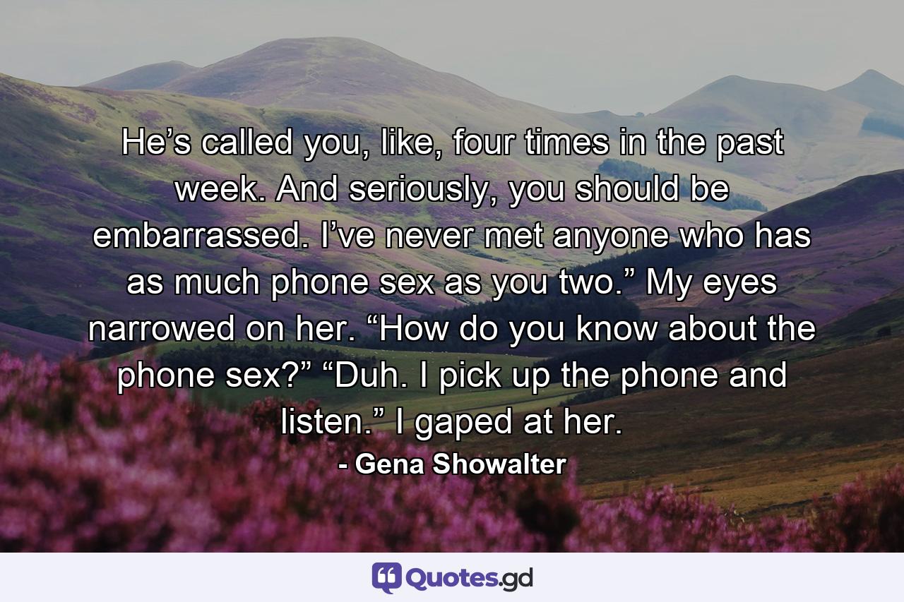 He’s called you, like, four times in the past week. And seriously, you should be embarrassed. I’ve never met anyone who has as much phone sex as you two.” My eyes narrowed on her. “How do you know about the phone sex?” “Duh. I pick up the phone and listen.” I gaped at her. - Quote by Gena Showalter