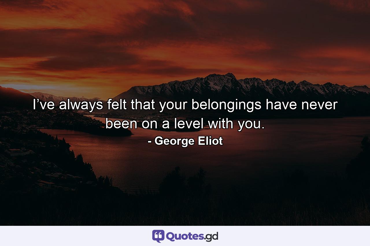 I’ve always felt that your belongings have never been on a level with you. - Quote by George Eliot