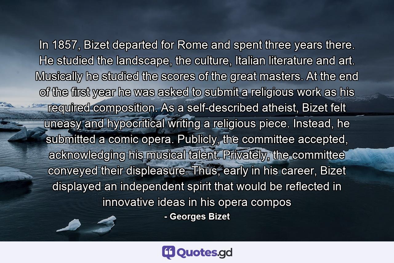 In 1857, Bizet departed for Rome and spent three years there. He studied the landscape, the culture, Italian literature and art. Musically he studied the scores of the great masters. At the end of the first year he was asked to submit a religious work as his required composition. As a self-described atheist, Bizet felt uneasy and hypocritical writing a religious piece. Instead, he submitted a comic opera. Publicly, the committee accepted, acknowledging his musical talent. Privately, the committee conveyed their displeasure. Thus, early in his career, Bizet displayed an independent spirit that would be reflected in innovative ideas in his opera compos - Quote by Georges Bizet