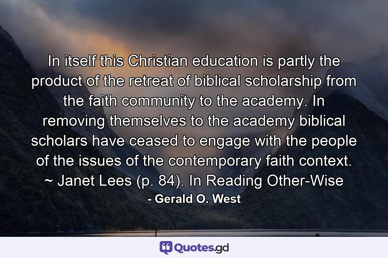 In itself this Christian education is partly the product of the retreat of biblical scholarship from the faith community to the academy. In removing themselves to the academy biblical scholars have ceased to engage with the people of the issues of the contemporary faith context. ~ Janet Lees (p. 84). In Reading Other-Wise - Quote by Gerald O. West