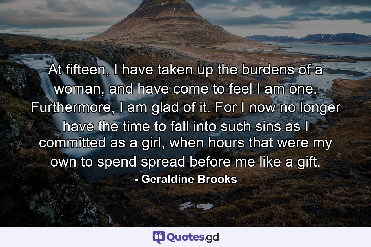 At fifteen, I have taken up the burdens of a woman, and have come to feel I am one. Furthermore, I am glad of it. For I now no longer have the time to fall into such sins as I committed as a girl, when hours that were my own to spend spread before me like a gift. - Quote by Geraldine Brooks