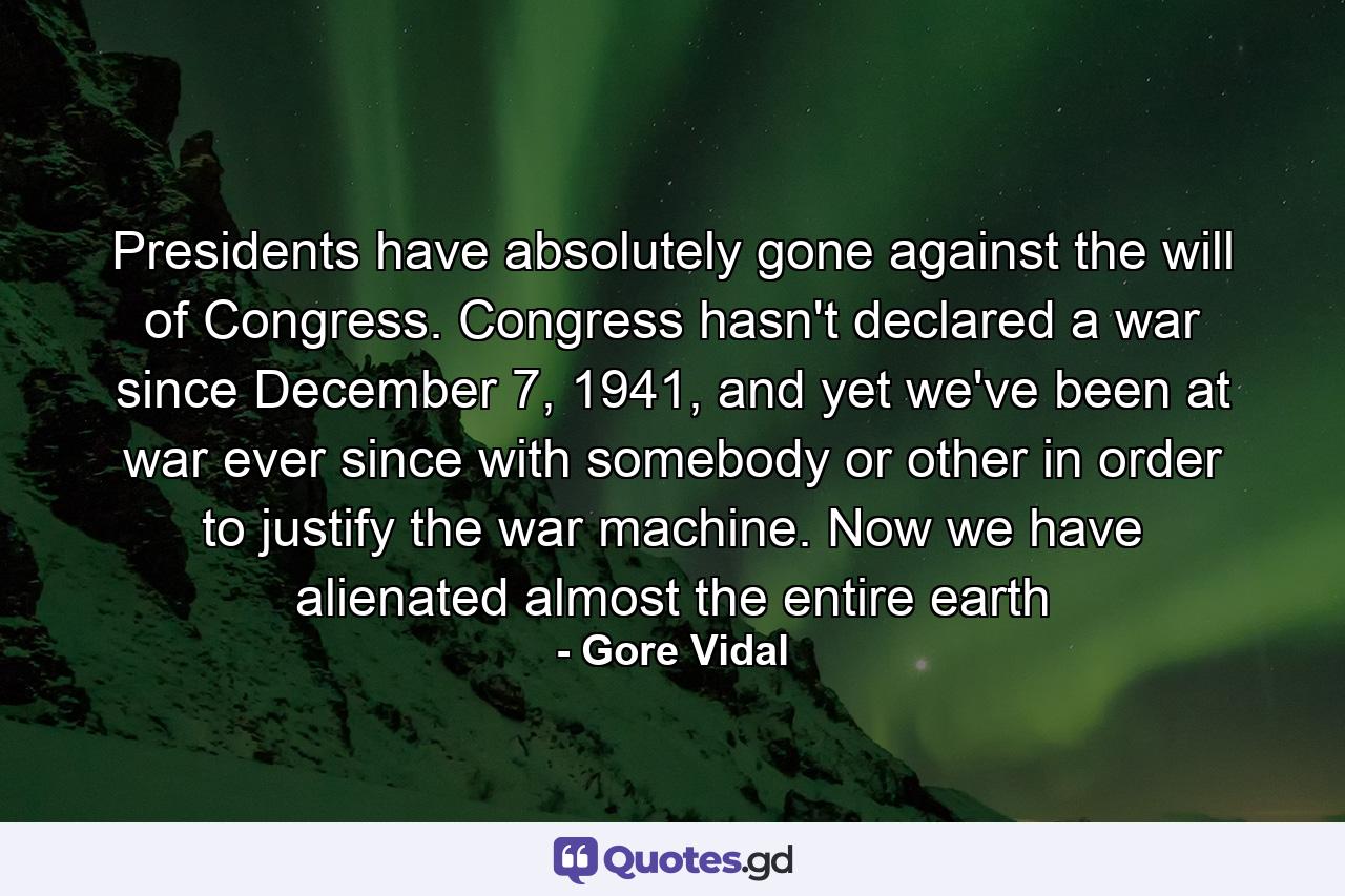 Presidents have absolutely gone against the will of Congress. Congress hasn't declared a war since December 7, 1941, and yet we've been at war ever since with somebody or other in order to justify the war machine. Now we have alienated almost the entire earth - Quote by Gore Vidal