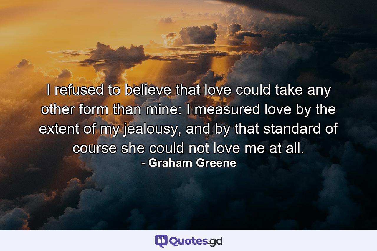 I refused to believe that love could take any other form than mine: I measured love by the extent of my jealousy, and by that standard of course she could not love me at all. - Quote by Graham Greene