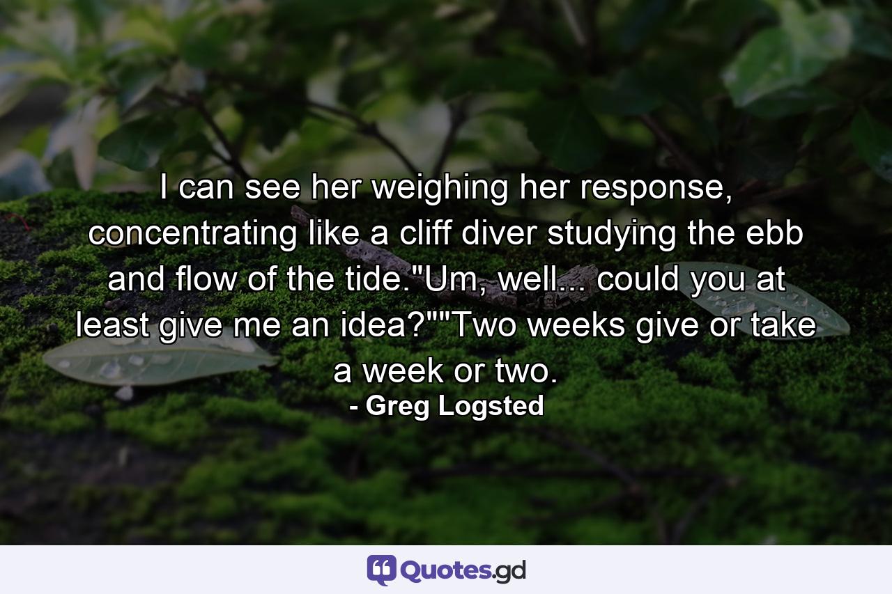 I can see her weighing her response, concentrating like a cliff diver studying the ebb and flow of the tide.