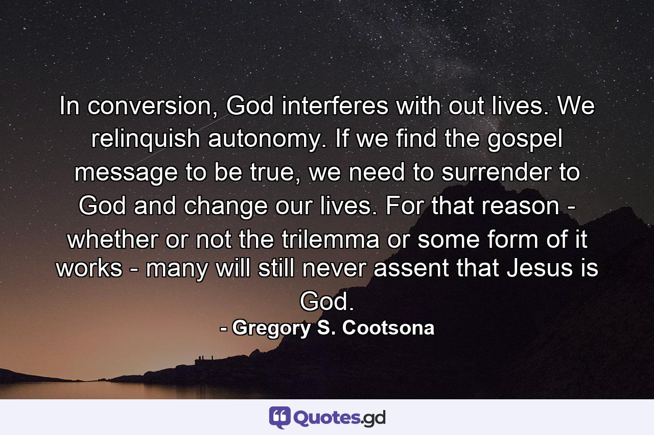 In conversion, God interferes with out lives. We relinquish autonomy. If we find the gospel message to be true, we need to surrender to God and change our lives. For that reason - whether or not the trilemma or some form of it works - many will still never assent that Jesus is God. - Quote by Gregory S. Cootsona