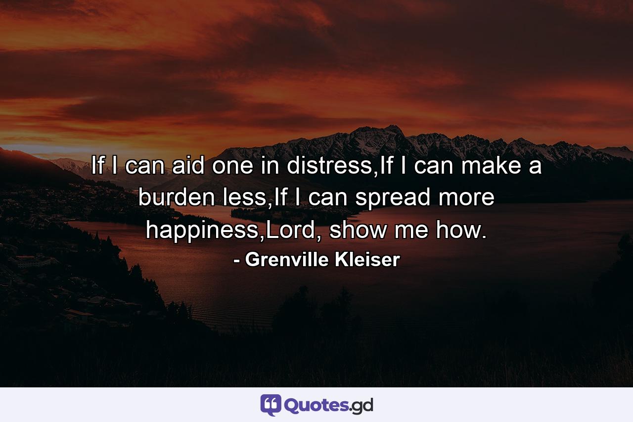 If I can aid one in distress,If I can make a burden less,If I can spread more happiness,Lord, show me how. - Quote by Grenville Kleiser