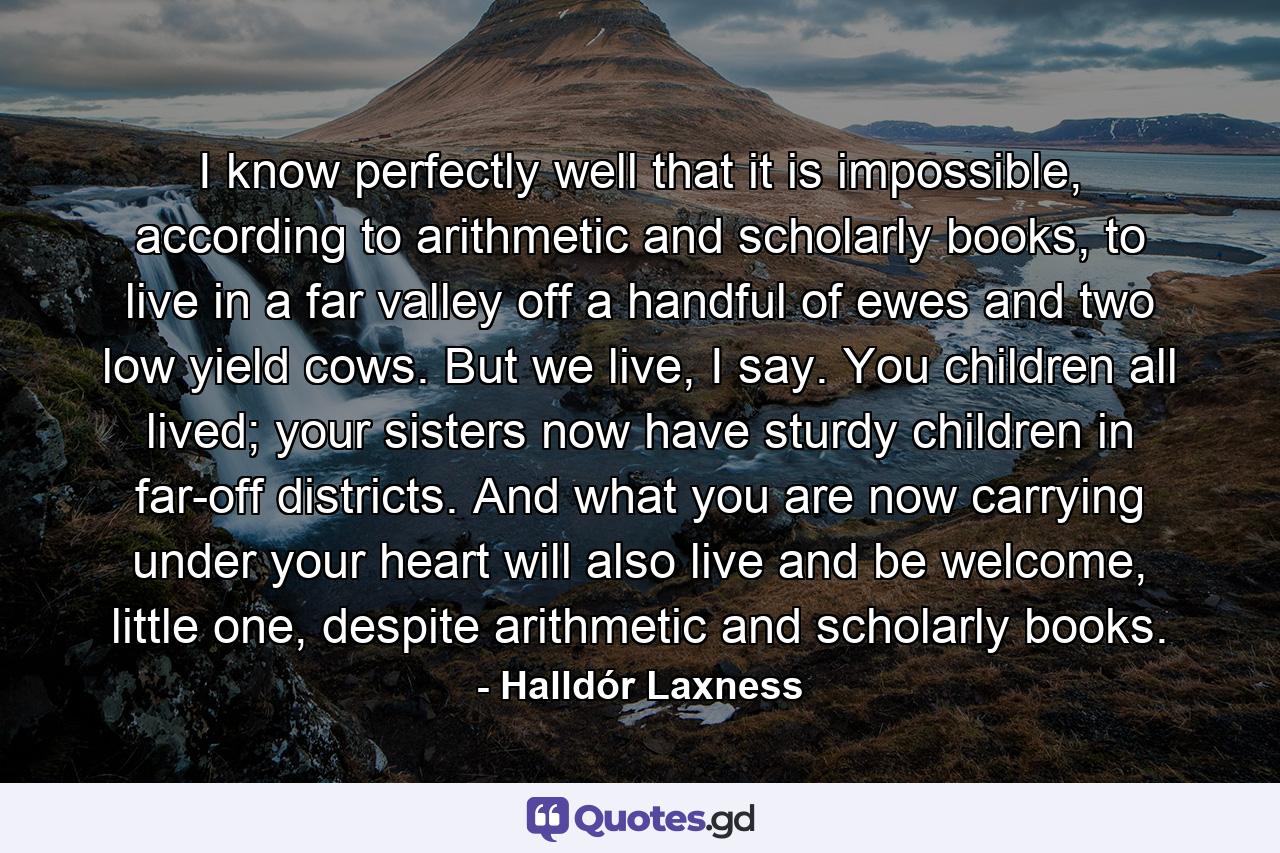 I know perfectly well that it is impossible, according to arithmetic and scholarly books, to live in a far valley off a handful of ewes and two low yield cows. But we live, I say. You children all lived; your sisters now have sturdy children in far-off districts. And what you are now carrying under your heart will also live and be welcome, little one, despite arithmetic and scholarly books. - Quote by Halldór Laxness