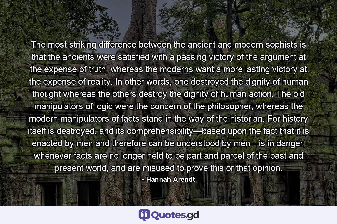 The most striking difference between the ancient and modern sophists is that the ancients were satisfied with a passing victory of the argument at the expense of truth, whereas the moderns want a more lasting victory at the expense of reality. In other words, one destroyed the dignity of human thought whereas the others destroy the dignity of human action. The old manipulators of logic were the concern of the philosopher, whereas the modern manipulators of facts stand in the way of the historian. For history itself is destroyed, and its comprehensibility—based upon the fact that it is enacted by men and therefore can be understood by men—is in danger, whenever facts are no longer held to be part and parcel of the past and present world, and are misused to prove this or that opinion. - Quote by Hannah Arendt