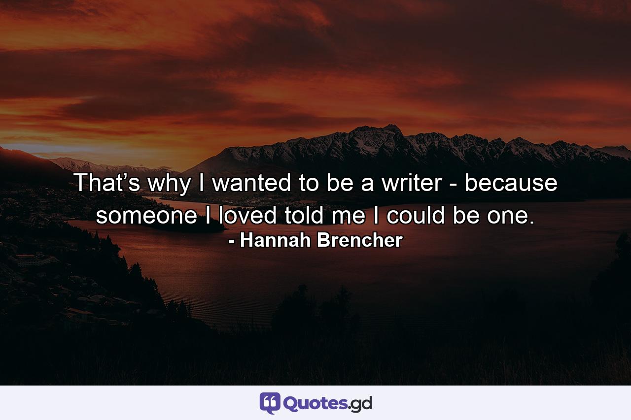 That’s why I wanted to be a writer - because someone I loved told me I could be one. - Quote by Hannah Brencher