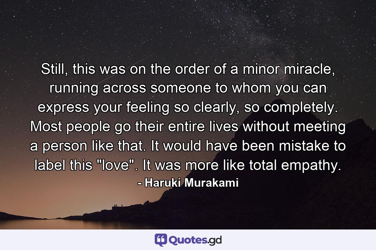 Still, this was on the order of a minor miracle, running across someone to whom you can express your feeling so clearly, so completely. Most people go their entire lives without meeting a person like that. It would have been mistake to label this 