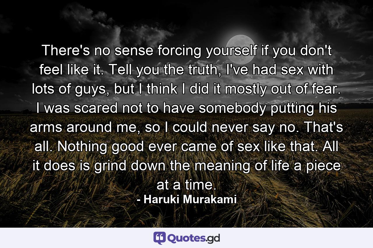 There's no sense forcing yourself if you don't feel like it. Tell you the truth, I've had sex with lots of guys, but I think I did it mostly out of fear. I was scared not to have somebody putting his arms around me, so I could never say no. That's all. Nothing good ever came of sex like that. All it does is grind down the meaning of life a piece at a time. - Quote by Haruki Murakami