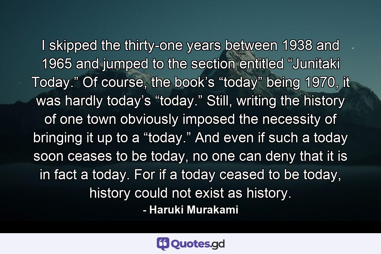 I skipped the thirty-one years between 1938 and 1965 and jumped to the section entitled “Junitaki Today.” Of course, the book’s “today” being 1970, it was hardly today’s “today.” Still, writing the history of one town obviously imposed the necessity of bringing it up to a “today.” And even if such a today soon ceases to be today, no one can deny that it is in fact a today. For if a today ceased to be today, history could not exist as history. - Quote by Haruki Murakami