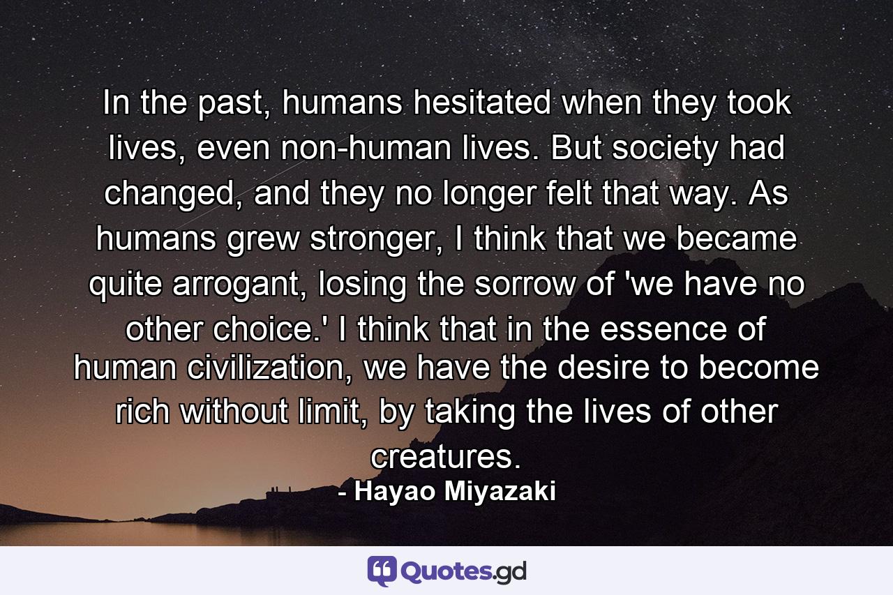 In the past, humans hesitated when they took lives, even non-human lives. But society had changed, and they no longer felt that way. As humans grew stronger, I think that we became quite arrogant, losing the sorrow of 'we have no other choice.' I think that in the essence of human civilization, we have the desire to become rich without limit, by taking the lives of other creatures. - Quote by Hayao Miyazaki