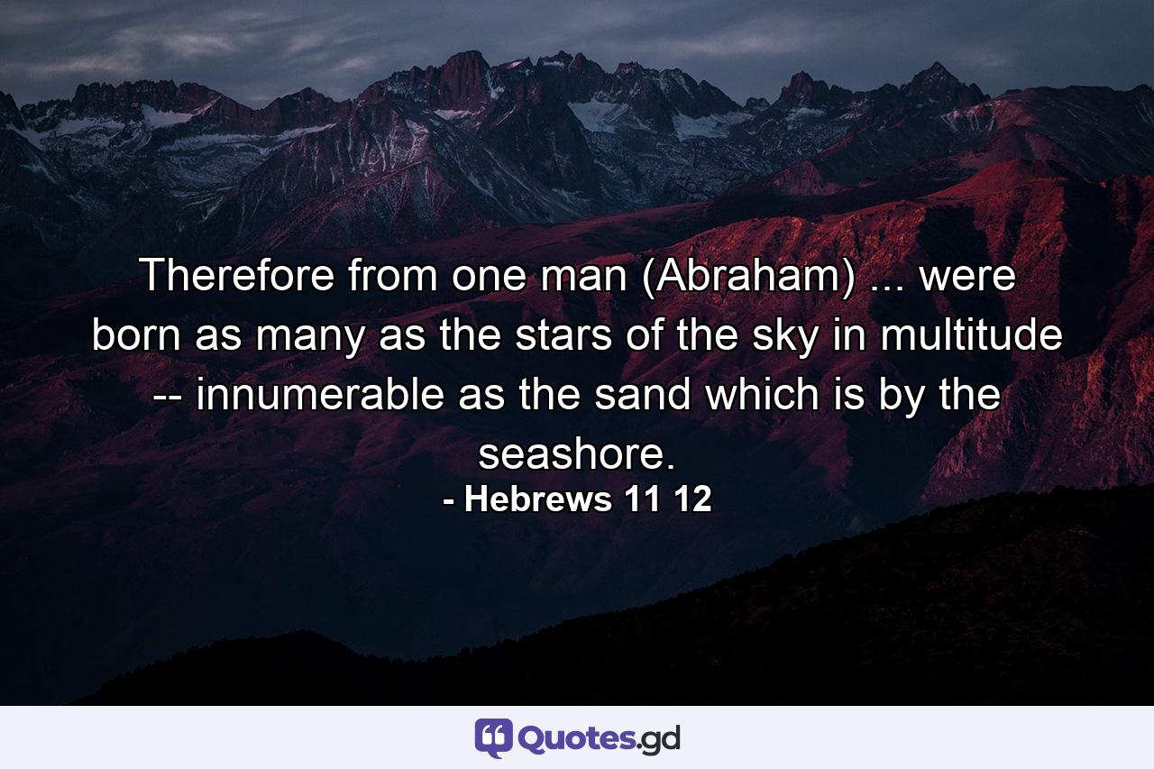 Therefore from one man (Abraham) ... were born as many as the stars of the sky in multitude -- innumerable as the sand which is by the seashore. - Quote by Hebrews 11 12