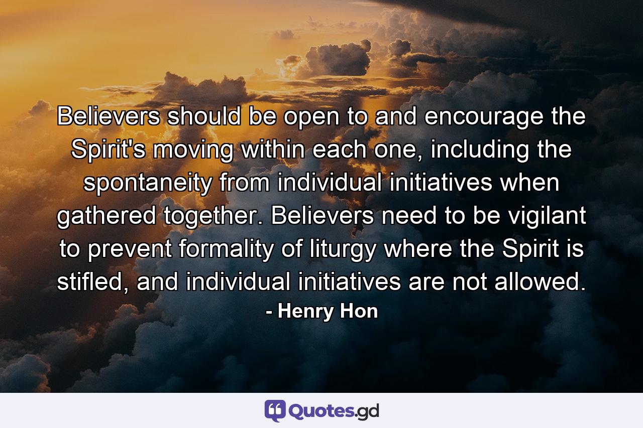 Believers should be open to and encourage the Spirit's moving within each one, including the spontaneity from individual initiatives when gathered together. Believers need to be vigilant to prevent formality of liturgy where the Spirit is stifled, and individual initiatives are not allowed. - Quote by Henry Hon