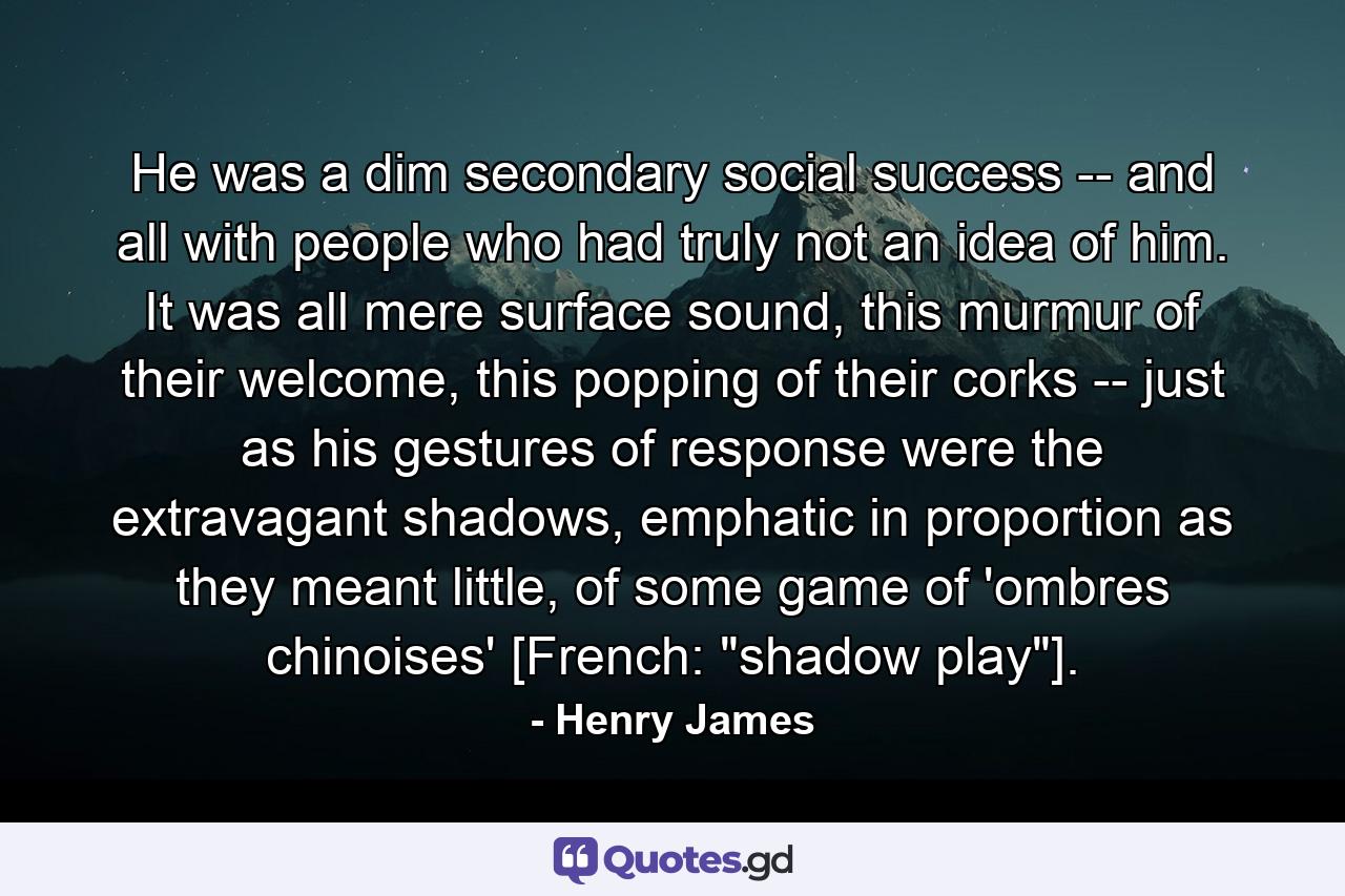 He was a dim secondary social success -- and all with people who had truly not an idea of him. It was all mere surface sound, this murmur of their welcome, this popping of their corks -- just as his gestures of response were the extravagant shadows, emphatic in proportion as they meant little, of some game of 'ombres chinoises' [French: 