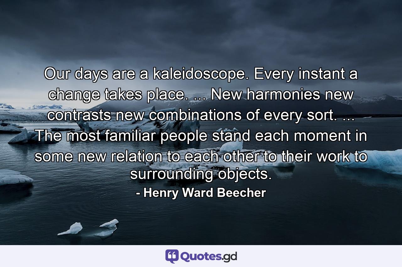 Our days are a kaleidoscope. Every instant a change takes place. ... New harmonies  new contrasts  new combinations of every sort. ... The most familiar people stand each moment in some new relation to each other  to their work  to surrounding objects. - Quote by Henry Ward Beecher