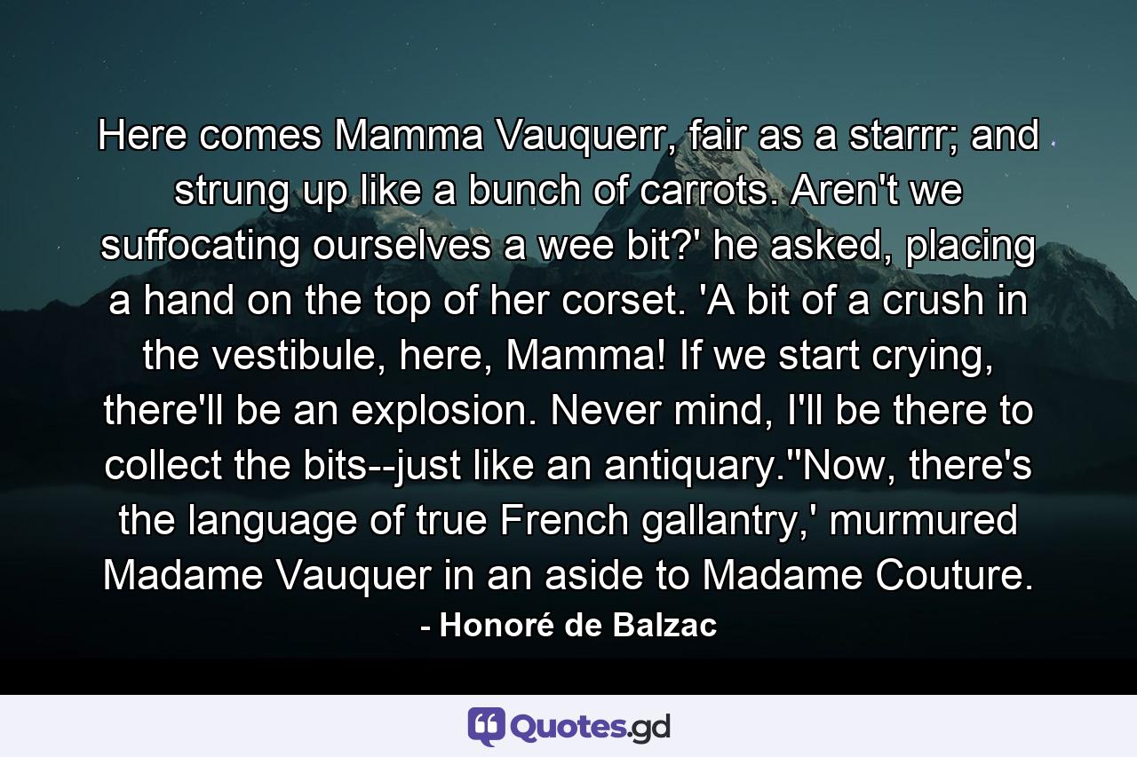 Here comes Mamma Vauquerr, fair as a starrr; and strung up like a bunch of carrots. Aren't we suffocating ourselves a wee bit?' he asked, placing a hand on the top of her corset. 'A bit of a crush in the vestibule, here, Mamma! If we start crying, there'll be an explosion. Never mind, I'll be there to collect the bits--just like an antiquary.''Now, there's the language of true French gallantry,' murmured Madame Vauquer in an aside to Madame Couture. - Quote by Honoré de Balzac