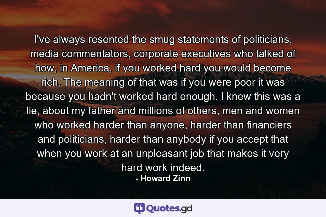 I've always resented the smug statements of politicians, media commentators, corporate executives who talked of how, in America, if you worked hard you would become rich. The meaning of that was if you were poor it was because you hadn't worked hard enough. I knew this was a lie, about my father and millions of others, men and women who worked harder than anyone, harder than financiers and politicians, harder than anybody if you accept that when you work at an unpleasant job that makes it very hard work indeed. - Quote by Howard Zinn