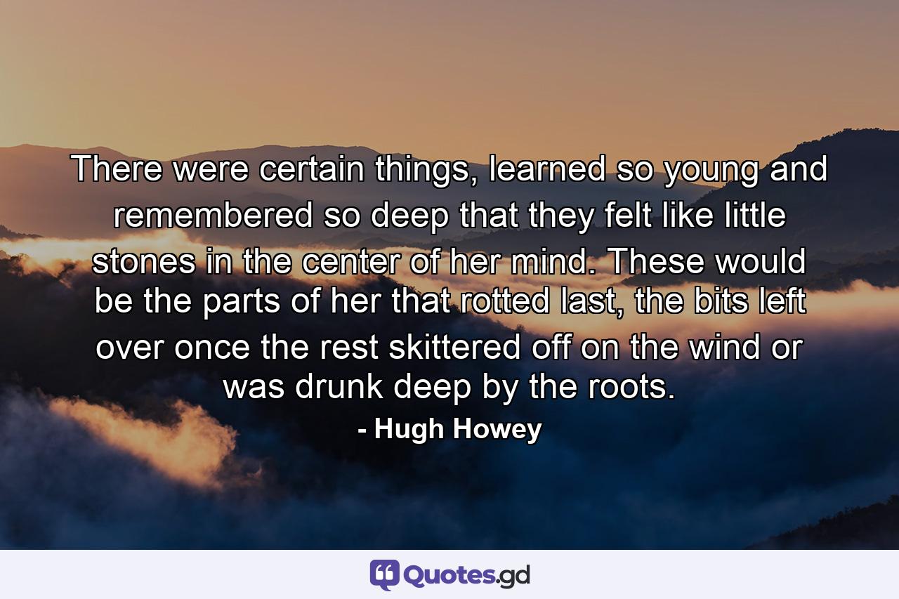 There were certain things, learned so young and remembered so deep that they felt like little stones in the center of her mind. These would be the parts of her that rotted last, the bits left over once the rest skittered off on the wind or was drunk deep by the roots. - Quote by Hugh Howey